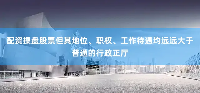 配资操盘股票但其地位、职权、工作待遇均远远大于普通的行政正厅