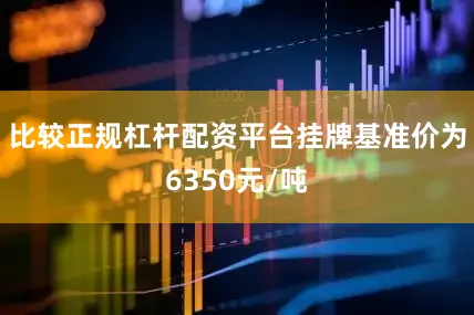 比较正规杠杆配资平台挂牌基准价为6350元/吨