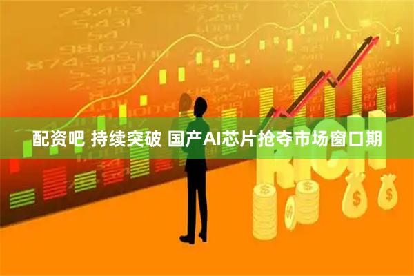 配资吧 持续突破 国产AI芯片抢夺市场窗口期