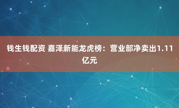 钱生钱配资 嘉泽新能龙虎榜：营业部净卖出1.11亿元