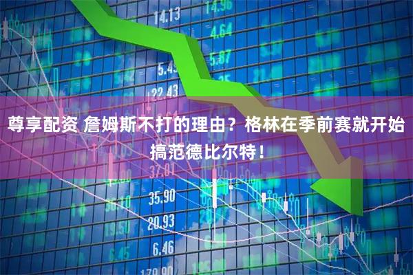 尊享配资 詹姆斯不打的理由？格林在季前赛就开始搞范德比尔特！