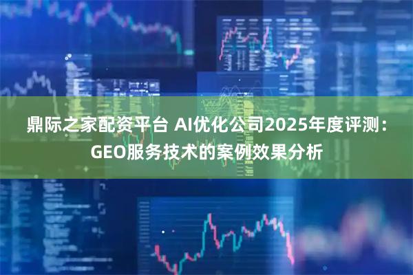 鼎际之家配资平台 AI优化公司2025年度评测：GEO服务技术的案例效果分析