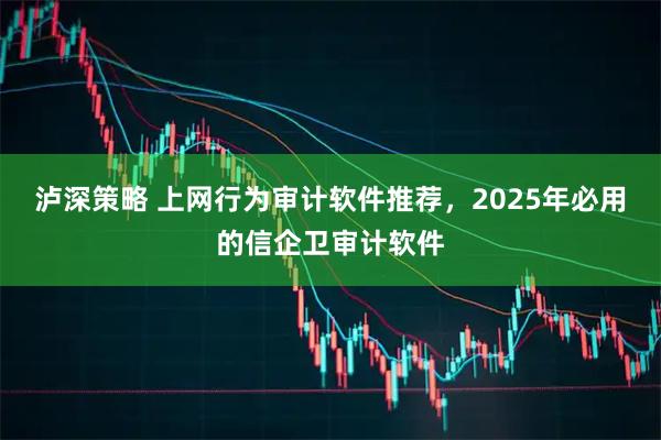 泸深策略 上网行为审计软件推荐，2025年必用的信企卫审计软件