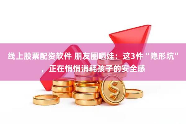 线上股票配资软件 朋友圈晒娃：这3件“隐形坑”，正在悄悄消耗孩子的安全感