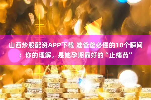 山西炒股配资APP下载 准爸爸必懂的10个瞬间：你的理解，是她孕期最好的“止痛药”