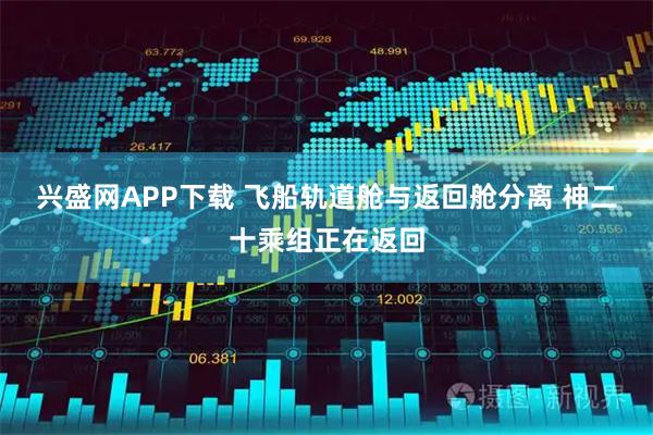 兴盛网APP下载 飞船轨道舱与返回舱分离 神二十乘组正在返回