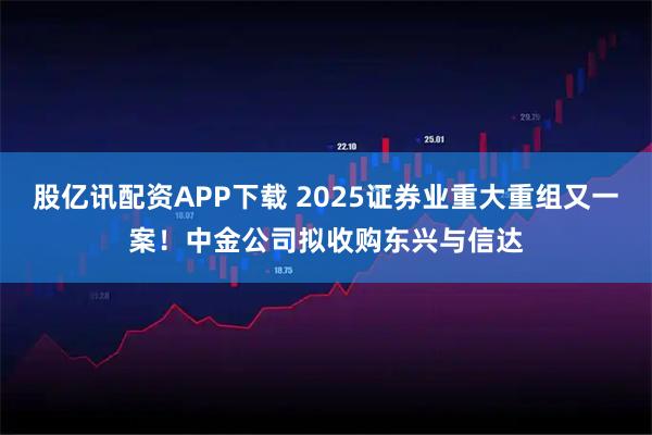 股亿讯配资APP下载 2025证券业重大重组又一案！中金公司拟收购东兴与信达