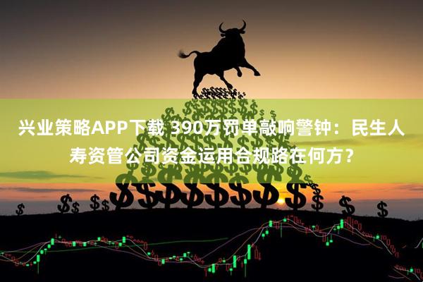 兴业策略APP下载 390万罚单敲响警钟：民生人寿资管公司资金运用合规路在何方？