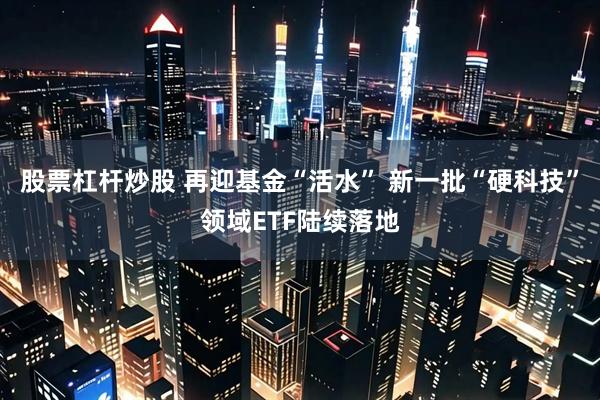 股票杠杆炒股 再迎基金“活水” 新一批“硬科技”领域ETF陆续落地