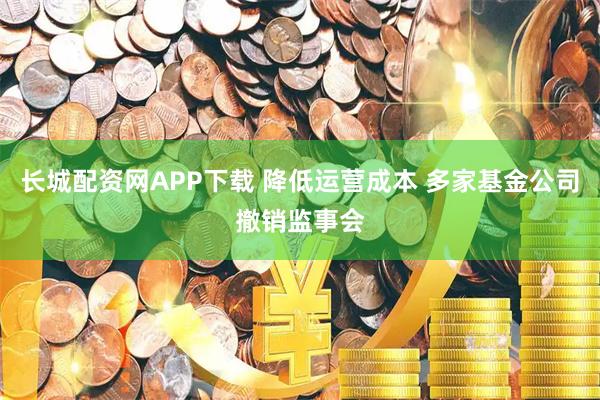 长城配资网APP下载 降低运营成本 多家基金公司撤销监事会