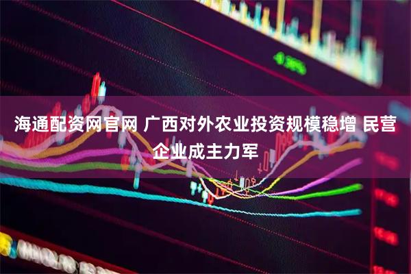 海通配资网官网 广西对外农业投资规模稳增 民营企业成主力军