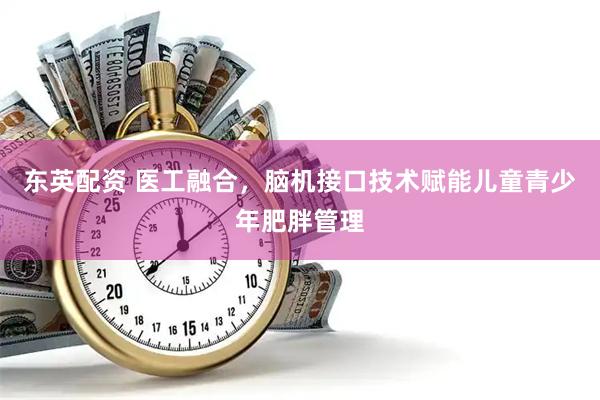 东英配资 医工融合，脑机接口技术赋能儿童青少年肥胖管理