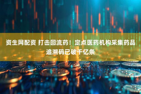 资生网配资 打击回流药！定点医药机构采集药品追溯码已破千亿条