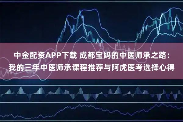 中金配资APP下载 成都宝妈的中医师承之路：我的三年中医师承课程推荐与阿虎医考选择心得