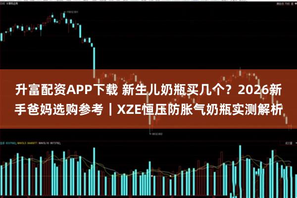 升富配资APP下载 新生儿奶瓶买几个？2026新手爸妈选购参考｜XZE恒压防胀气奶瓶实测解析