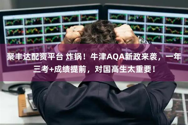 聚丰达配资平台 炸锅！牛津AQA新政来袭，一年三考+成绩提前，对国高生太重要！