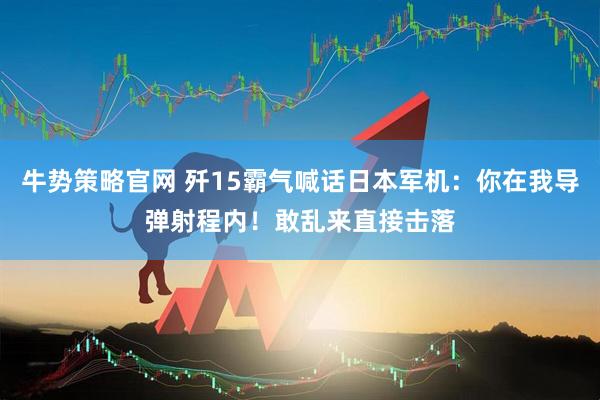 牛势策略官网 歼15霸气喊话日本军机：你在我导弹射程内！敢乱来直接击落