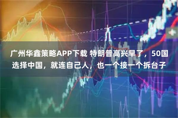 广州华鑫策略APP下载 特朗普高兴早了，50国选择中国，就连自己人，也一个接一个拆台子