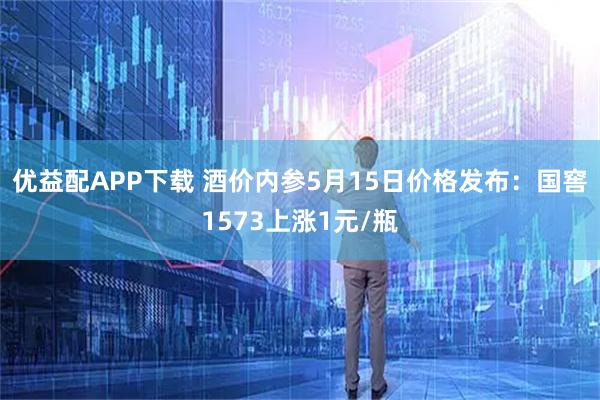 优益配APP下载 酒价内参5月15日价格发布：国窖1573上涨1元/瓶